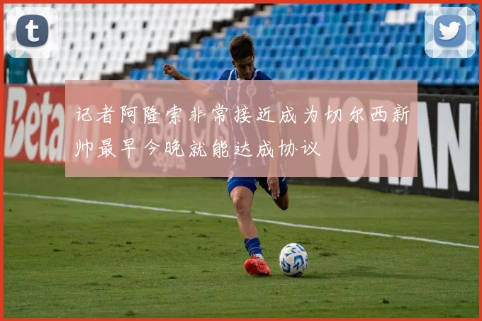 记者阿隆索非常接近成为切尔西新帅最早今晚就能达成协议