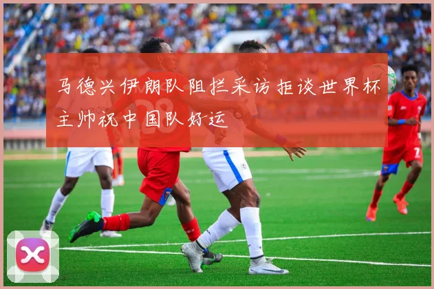 马德兴伊朗队阻拦采访拒谈世界杯主帅祝中国队好运